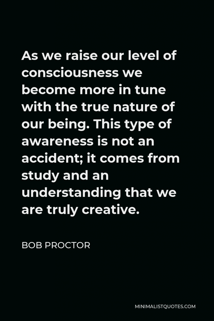 Bob Proctor Quote - As we raise our level of consciousness we become more in tune with the true nature of our being. This type of awareness is not an accident; it comes from study and an understanding that we are truly creative.