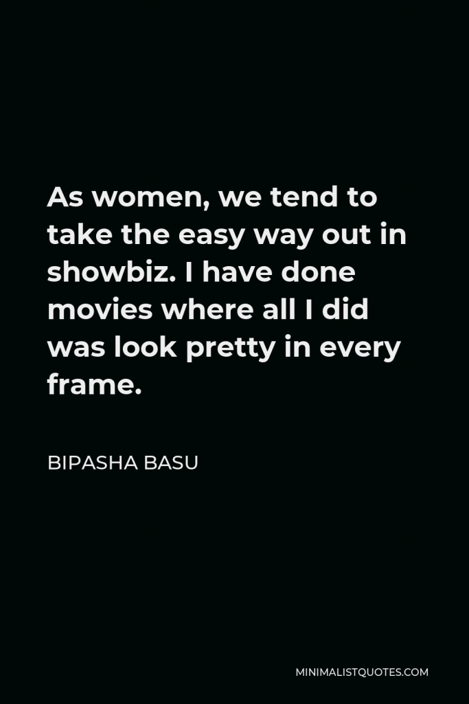 Bipasha Basu Quote - As women, we tend to take the easy way out in showbiz. I have done movies where all I did was look pretty in every frame.