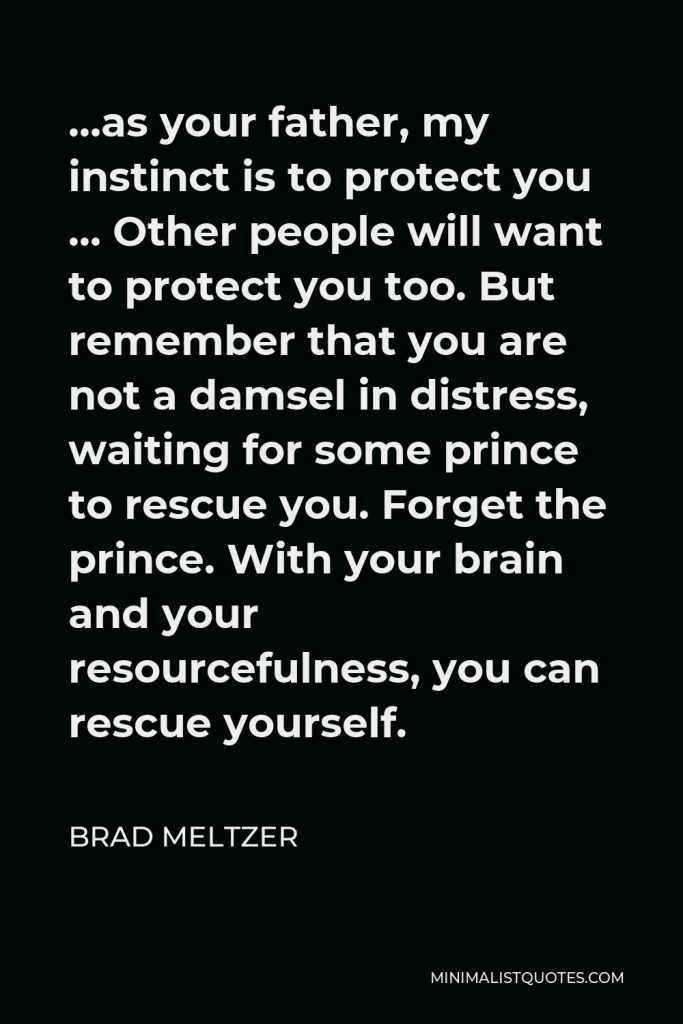 Brad Meltzer Quote - …as your father, my instinct is to protect you … Other people will want to protect you too. But remember that you are not a damsel in distress, waiting for some prince to rescue you. Forget the prince. With your brain and your resourcefulness, you can rescue yourself.