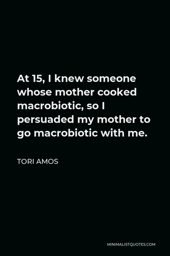 Tori Amos Quote - At 15, I knew someone whose mother cooked macrobiotic, so I persuaded my mother to go macrobiotic with me.