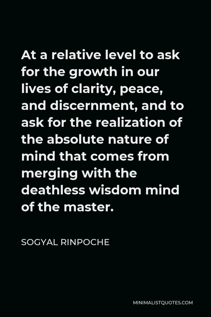 Sogyal Rinpoche Quote - At a relative level to ask for the growth in our lives of clarity, peace, and discernment, and to ask for the realization of the absolute nature of mind that comes from merging with the deathless wisdom mind of the master.