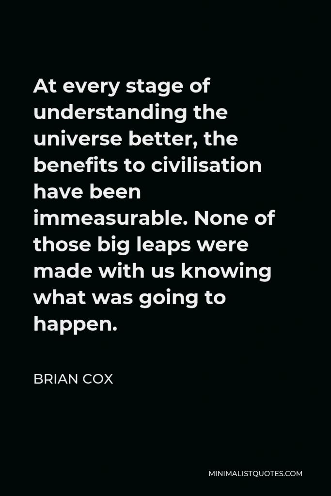 Brian Cox Quote - At every stage of understanding the universe better, the benefits to civilisation have been immeasurable. None of those big leaps were made with us knowing what was going to happen.
