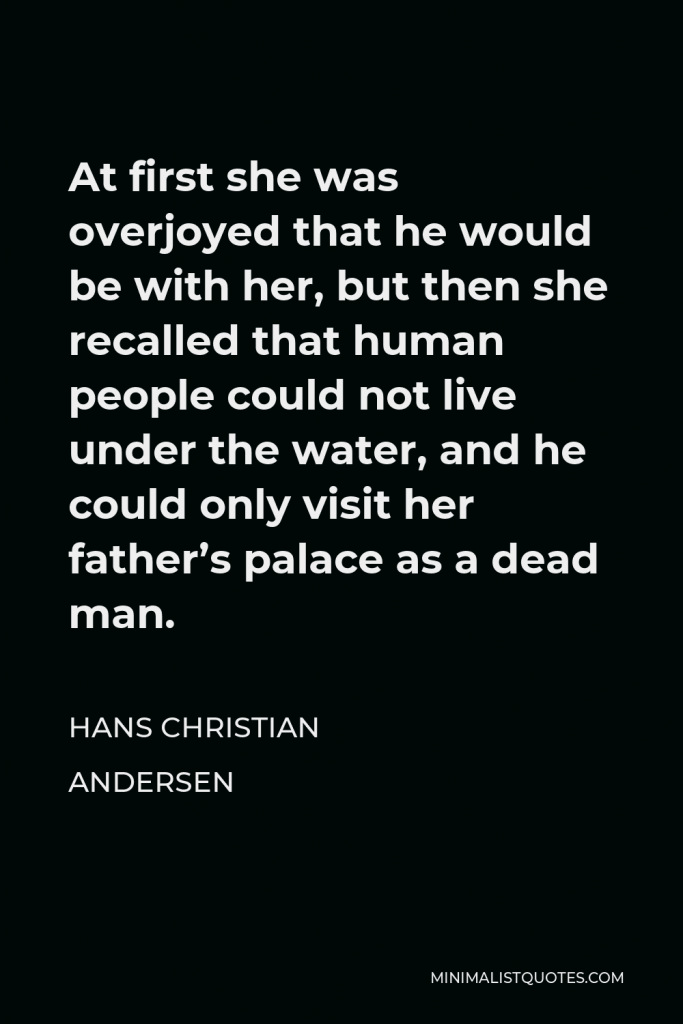 Hans Christian Andersen Quote - At first she was overjoyed that he would be with her, but then she recalled that human people could not live under the water, and he could only visit her father’s palace as a dead man.