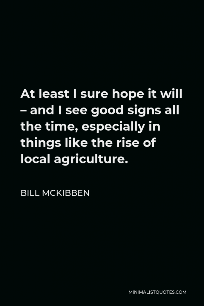 Bill McKibben Quote - At least I sure hope it will – and I see good signs all the time, especially in things like the rise of local agriculture.