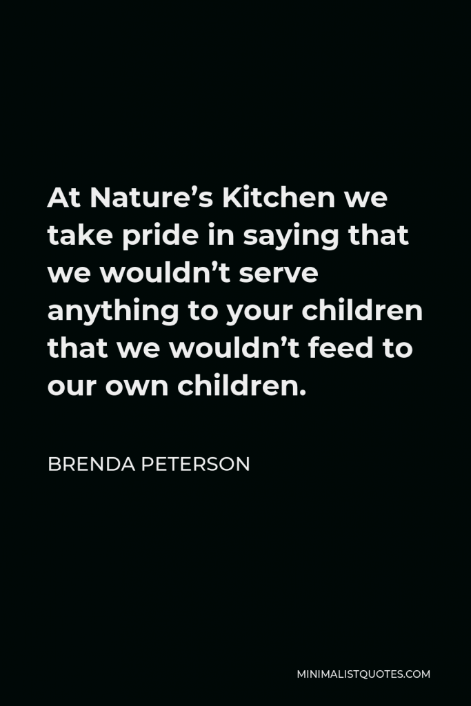 Brenda Peterson Quote - At Nature’s Kitchen we take pride in saying that we wouldn’t serve anything to your children that we wouldn’t feed to our own children.