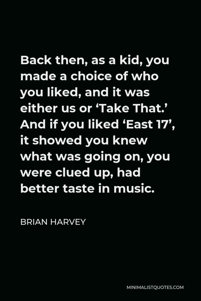 Brian Harvey Quote - Back then, as a kid, you made a choice of who you liked, and it was either us or ‘Take That.’ And if you liked ‘East 17’, it showed you knew what was going on, you were clued up, had better taste in music.