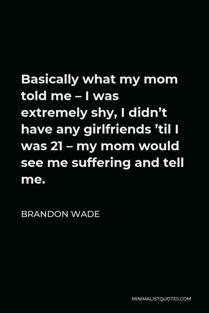 Brandon Wade Quote - Basically what my mom told me – I was extremely shy, I didn’t have any girlfriends ’til I was 21 – my mom would see me suffering and tell me.