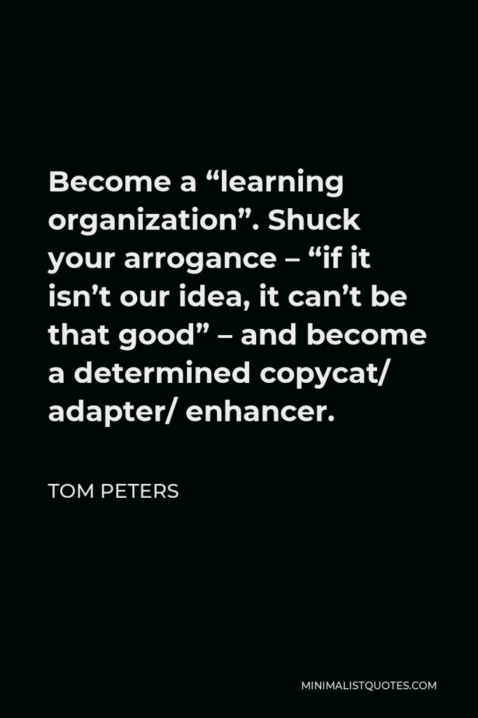 Tom Peters Quote - Become a “learning organization”. Shuck your arrogance – “if it isn’t our idea, it can’t be that good” – and become a determined copycat/ adapter/ enhancer.