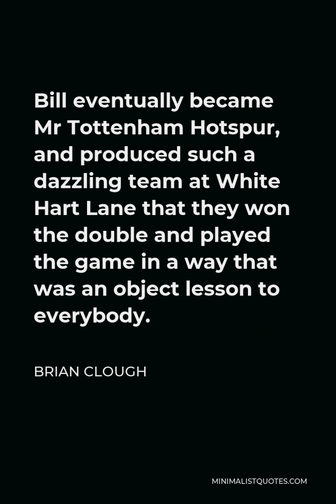 Brian Clough Quote - Bill eventually became Mr Tottenham Hotspur, and produced such a dazzling team at White Hart Lane that they won the double and played the game in a way that was an object lesson to everybody.
