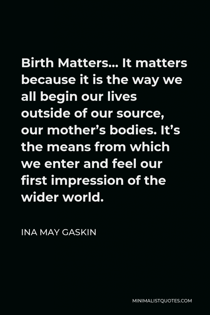 Ina May Gaskin Quote - Birth Matters… It matters because it is the way we all begin our lives outside of our source, our mother’s bodies. It’s the means from which we enter and feel our first impression of the wider world.