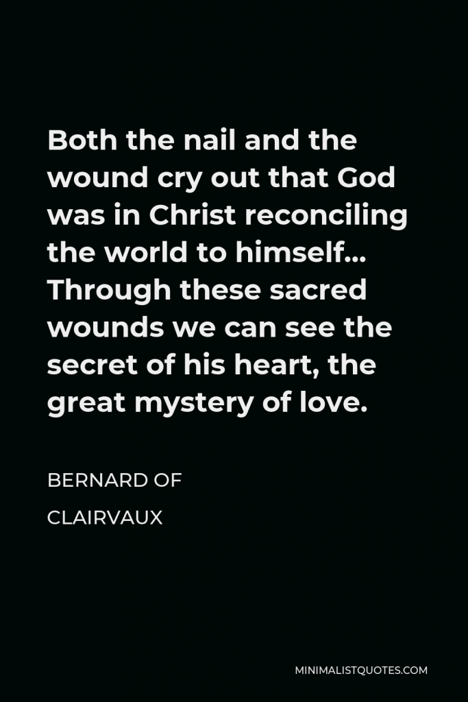 Bernard of Clairvaux Quote - Both the nail and the wound cry out that God was in Christ reconciling the world to himself… Through these sacred wounds we can see the secret of his heart, the great mystery of love.