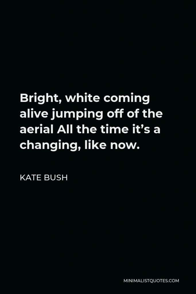 Kate Bush Quote - Bright, white coming alive jumping off of the aerial All the time it’s a changing, like now.