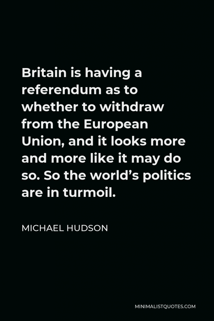 Michael Hudson Quote - Britain is having a referendum as to whether to withdraw from the European Union, and it looks more and more like it may do so. So the world’s politics are in turmoil.