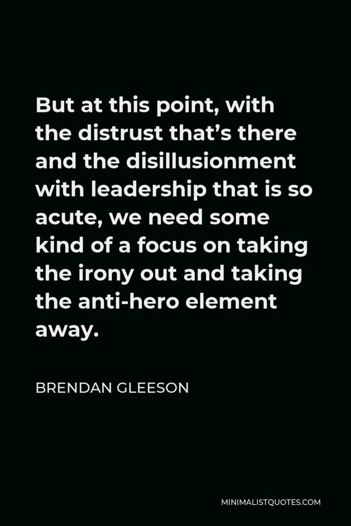 Brendan Gleeson Quote - But at this point, with the distrust that’s there and the disillusionment with leadership that is so acute, we need some kind of a focus on taking the irony out and taking the anti-hero element away.