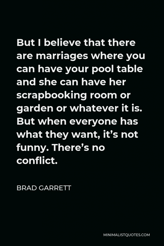 Brad Garrett Quote - But I believe that there are marriages where you can have your pool table and she can have her scrapbooking room or garden or whatever it is. But when everyone has what they want, it’s not funny. There’s no conflict.