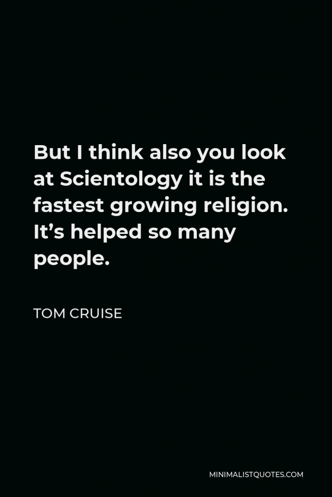 Tom Cruise Quote - But I think also you look at Scientology it is the fastest growing religion. It’s helped so many people.