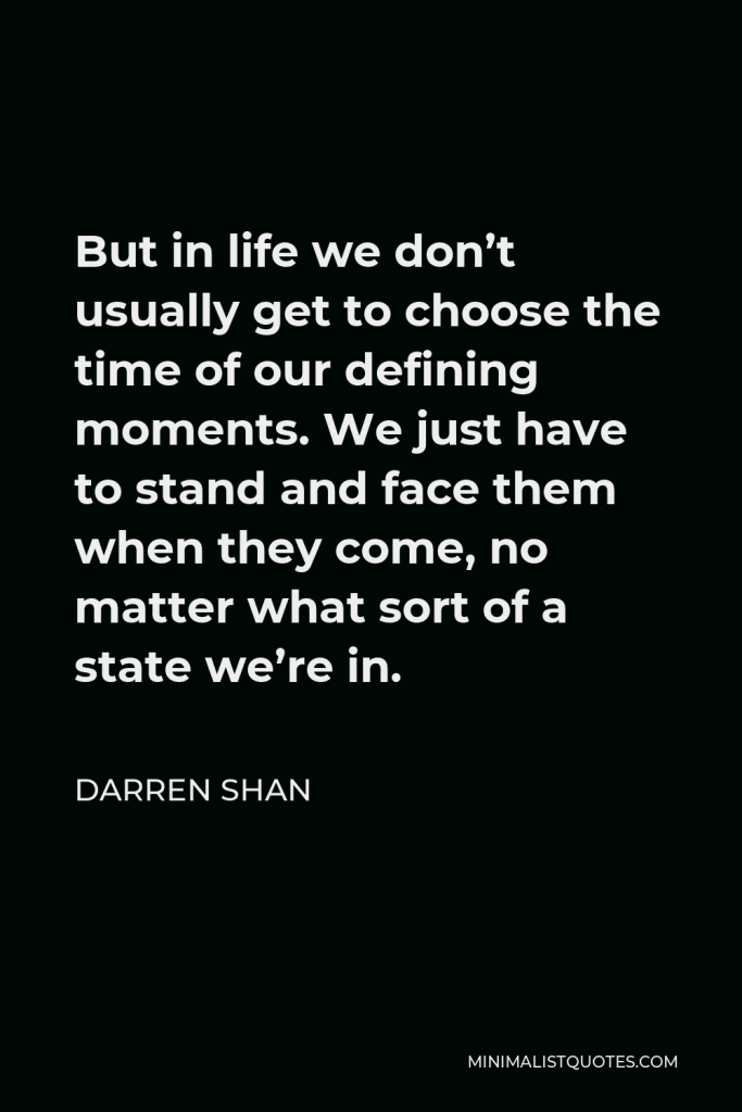 Darren Shan Quote - But in life we don’t usually get to choose the time of our defining moments. We just have to stand and face them when they come, no matter what sort of a state we’re in.