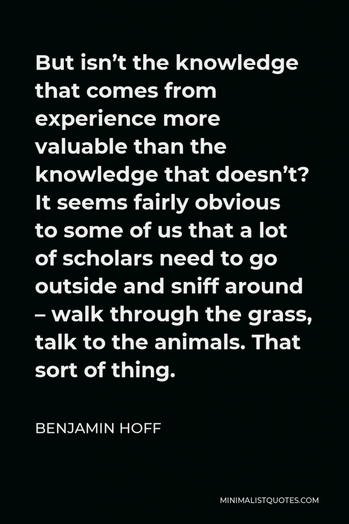 Benjamin Hoff Quote - But isn’t the knowledge that comes from experience more valuable than the knowledge that doesn’t? It seems fairly obvious to some of us that a lot of scholars need to go outside and sniff around – walk through the grass, talk to the animals. That sort of thing.