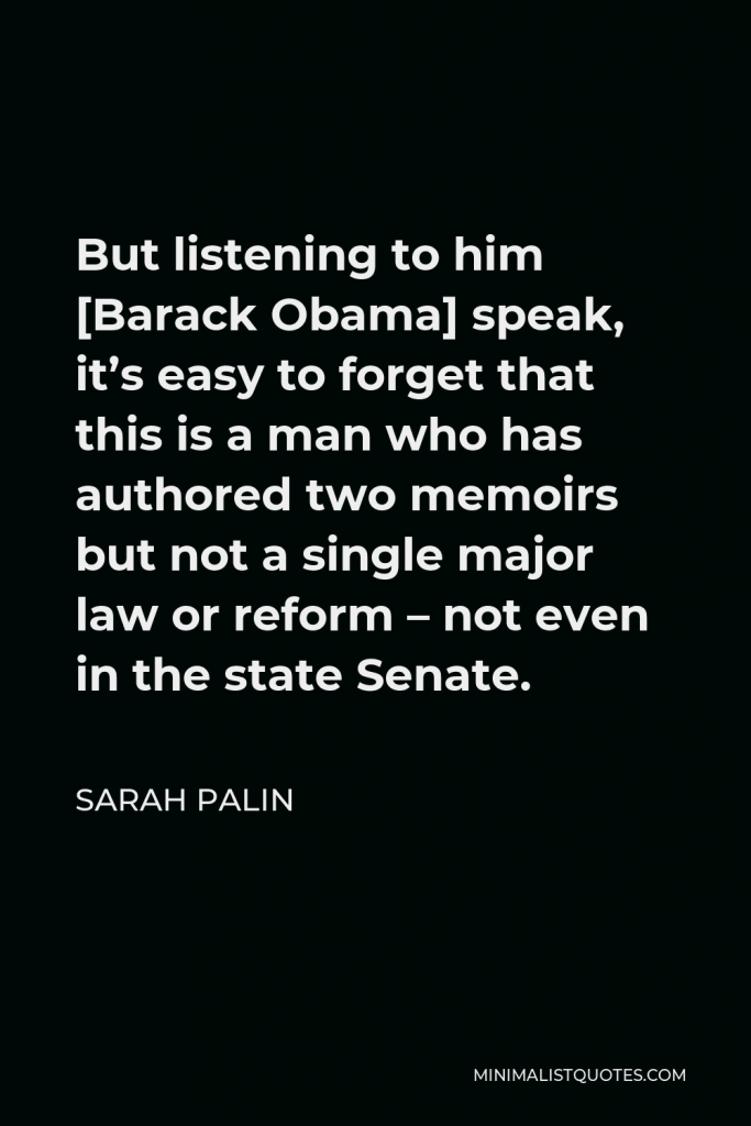 Sarah Palin Quote - But listening to him [Barack Obama] speak, it’s easy to forget that this is a man who has authored two memoirs but not a single major law or reform – not even in the state Senate.