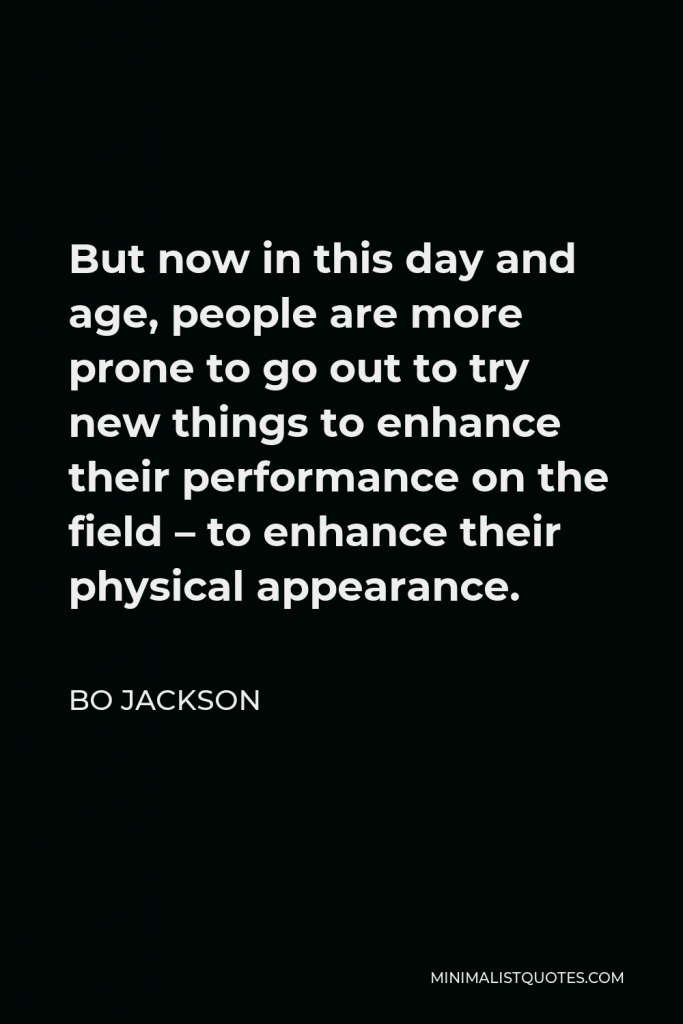 Bo Jackson Quote - But now in this day and age, people are more prone to go out to try new things to enhance their performance on the field – to enhance their physical appearance.