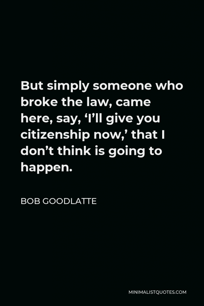 Bob Goodlatte Quote - But simply someone who broke the law, came here, say, ‘I’ll give you citizenship now,’ that I don’t think is going to happen.