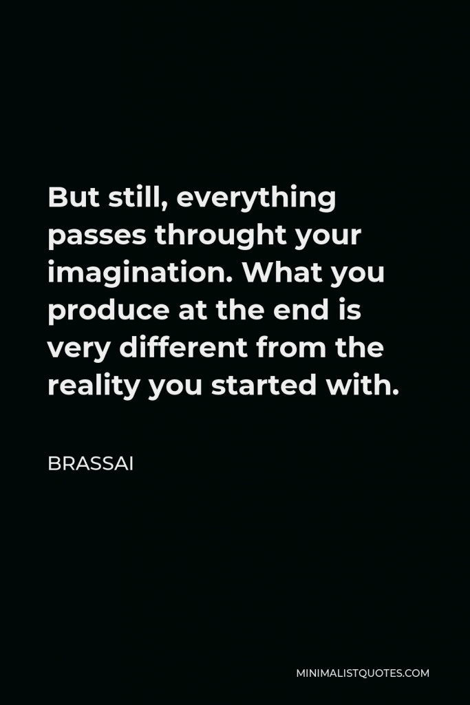 Brassai Quote - But still, everything passes throught your imagination. What you produce at the end is very different from the reality you started with.