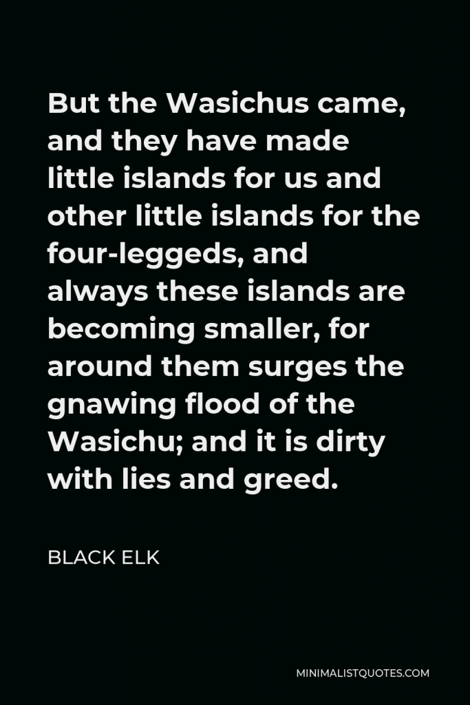 Black Elk Quote - But the Wasichus came, and they have made little islands for us and other little islands for the four-leggeds, and always these islands are becoming smaller, for around them surges the gnawing flood of the Wasichu; and it is dirty with lies and greed.