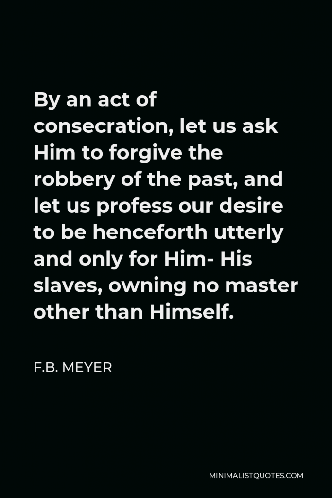 F.B. Meyer Quote - By an act of consecration, let us ask Him to forgive the robbery of the past, and let us profess our desire to be henceforth utterly and only for Him- His slaves, owning no master other than Himself.
