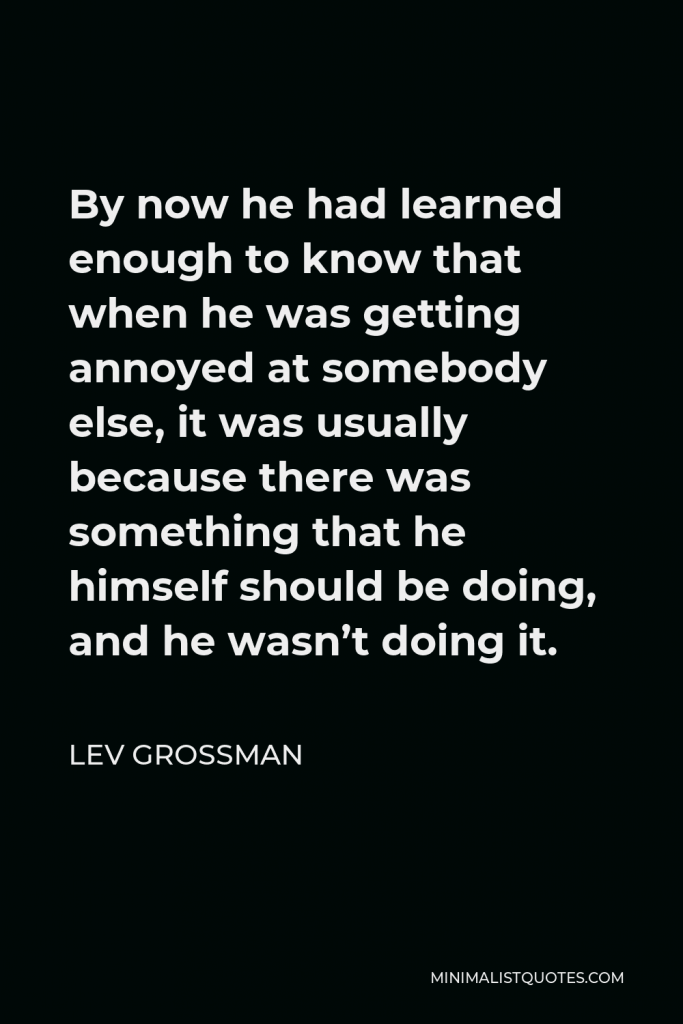 Lev Grossman Quote - By now he had learned enough to know that when he was getting annoyed at somebody else, it was usually because there was something that he himself should be doing, and he wasn’t doing it.