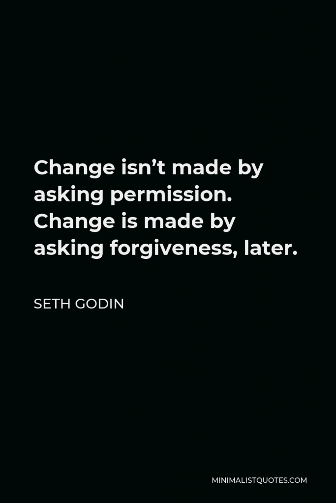 Seth Godin Quote - Change isn’t made by asking permission. Change is made by asking forgiveness, later.