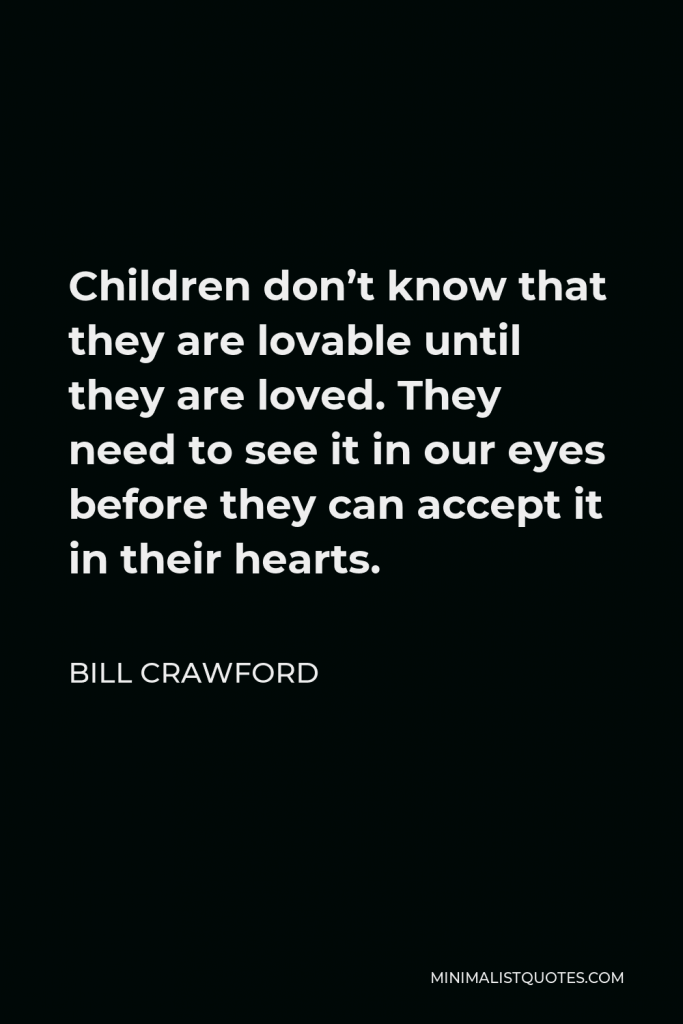 Bill Crawford Quote - Children don’t know that they are lovable until they are loved. They need to see it in our eyes before they can accept it in their hearts.