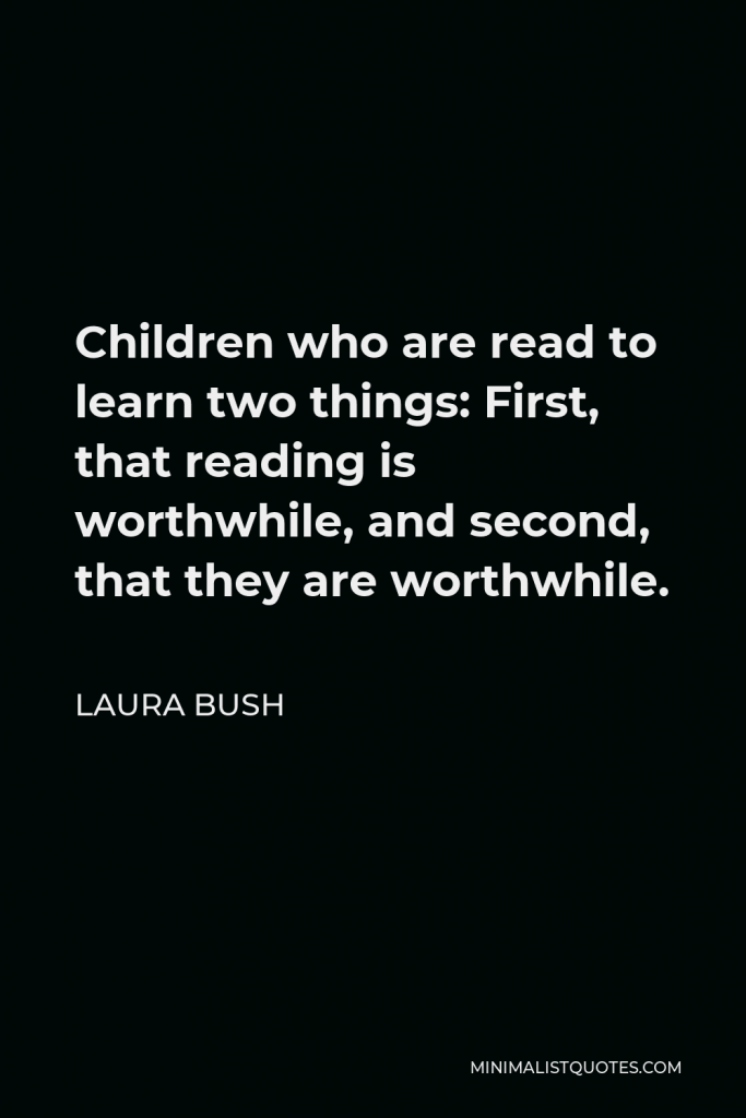 Laura Bush Quote - Children who are read to learn two things: First, that reading is worthwhile, and second, that they are worthwhile.