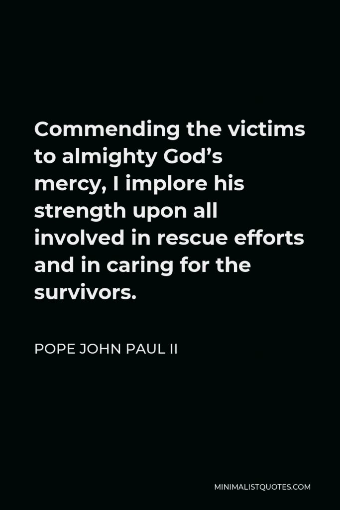 Pope John Paul II Quote - Commending the victims to almighty God’s mercy, I implore his strength upon all involved in rescue efforts and in caring for the survivors.
