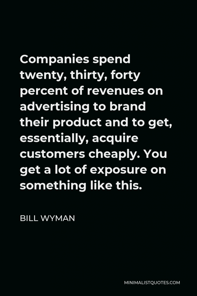 Bill Wyman Quote - Companies spend twenty, thirty, forty percent of revenues on advertising to brand their product and to get, essentially, acquire customers cheaply. You get a lot of exposure on something like this.