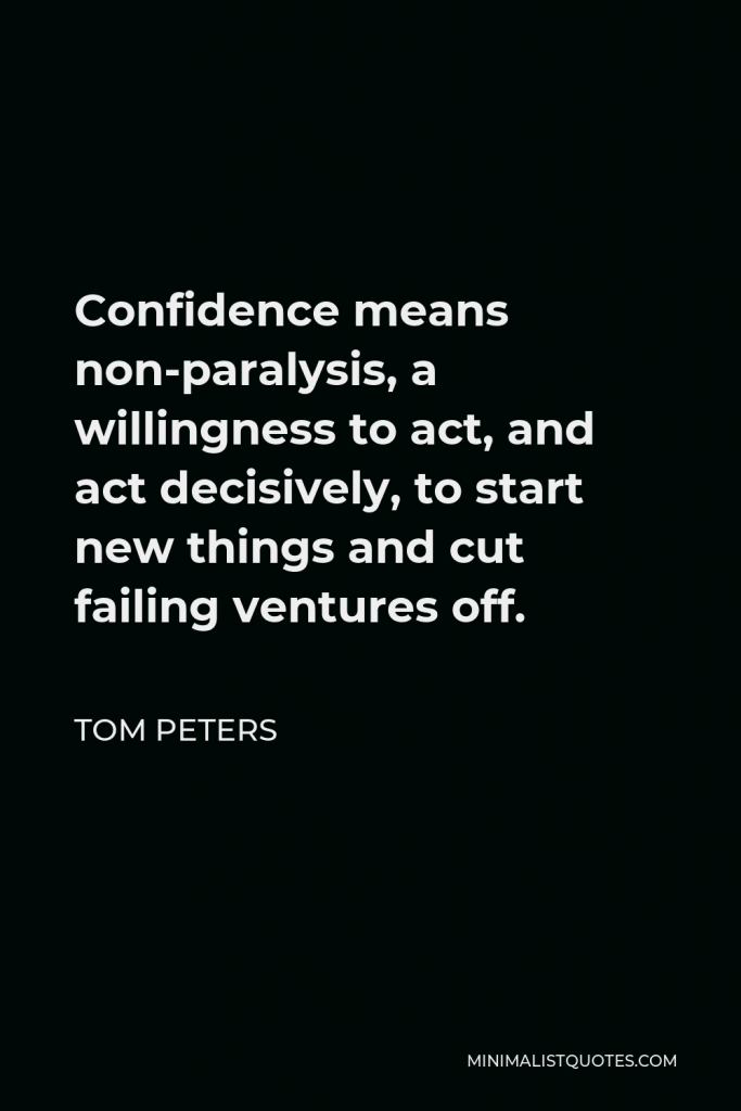 Tom Peters Quote - Confidence means non-paralysis, a willingness to act, and act decisively, to start new things and cut failing ventures off.
