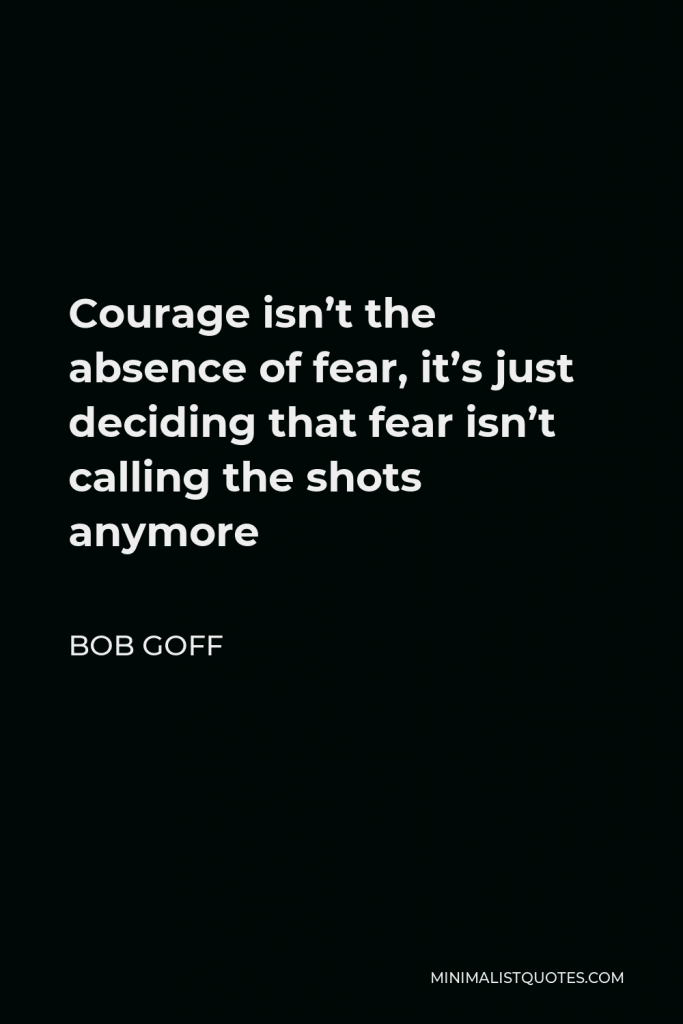 Bob Goff Quote - Courage isn’t the absence of fear, it’s just deciding that fear isn’t calling the shots anymore