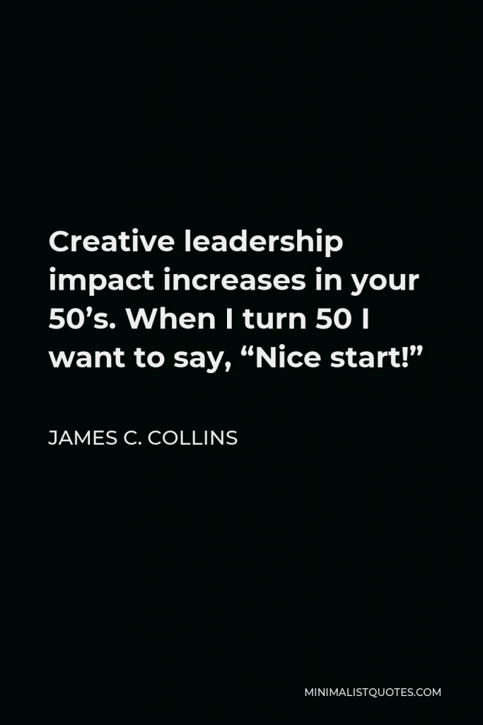 James C. Collins Quote - Creative leadership impact increases in your 50’s. When I turn 50 I want to say, “Nice start!”
