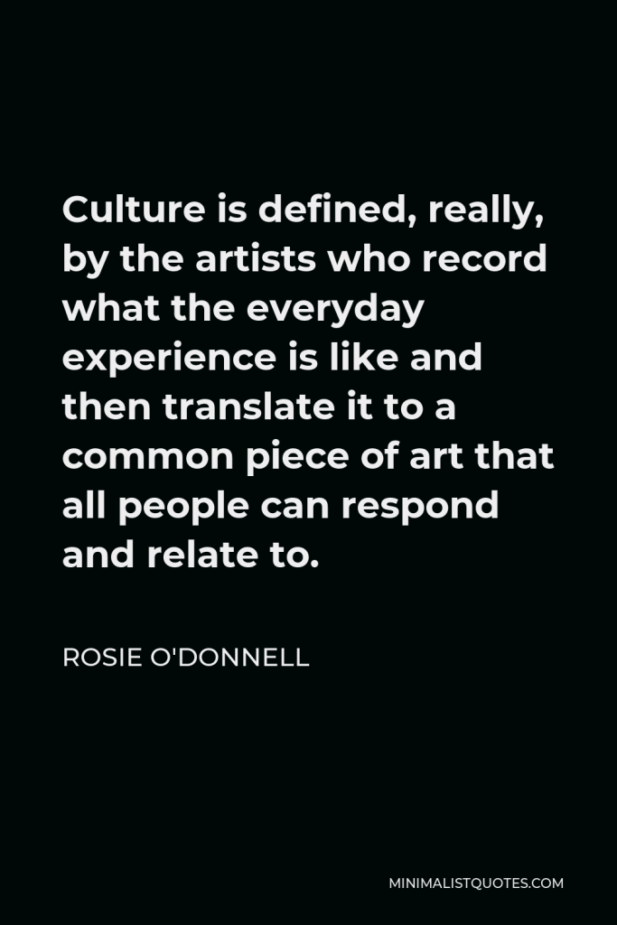 Rosie O'Donnell Quote - Culture is defined, really, by the artists who record what the everyday experience is like and then translate it to a common piece of art that all people can respond and relate to.