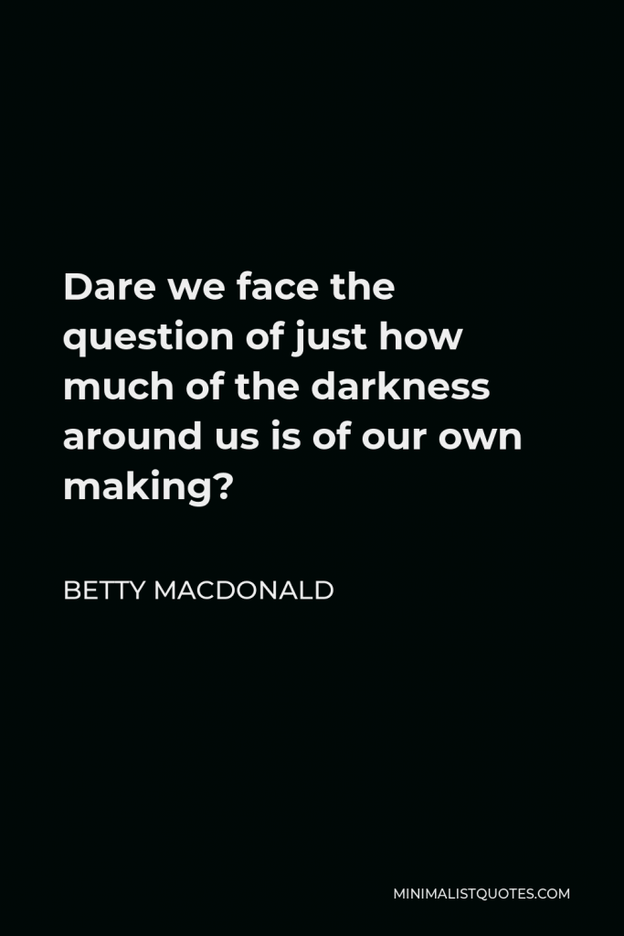 Betty MacDonald Quote - Dare we face the question of just how much of the darkness around us is of our own making?