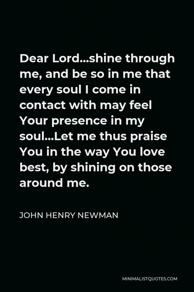 John Henry Newman Quote - Dear Lord…shine through me, and be so in me that every soul I come in contact with may feel Your presence in my soul…Let me thus praise You in the way You love best, by shining on those around me.
