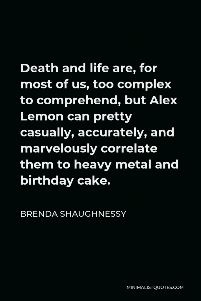 Brenda Shaughnessy Quote - Death and life are, for most of us, too complex to comprehend, but Alex Lemon can pretty casually, accurately, and marvelously correlate them to heavy metal and birthday cake.