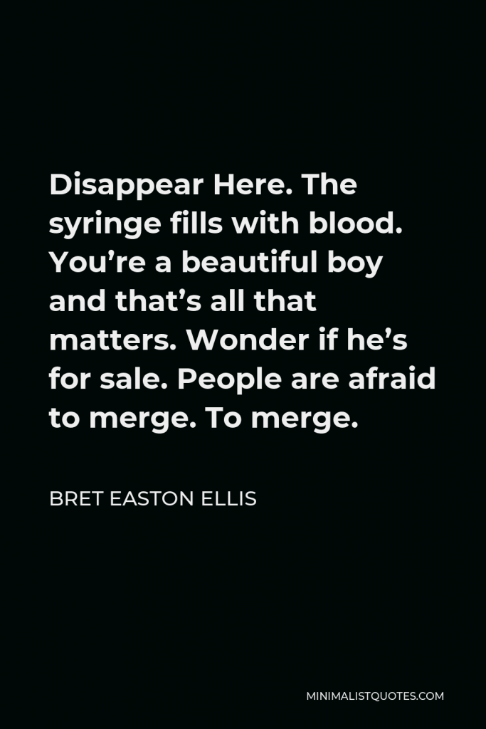 Bret Easton Ellis Quote - Disappear Here. The syringe fills with blood. You’re a beautiful boy and that’s all that matters. Wonder if he’s for sale. People are afraid to merge. To merge.