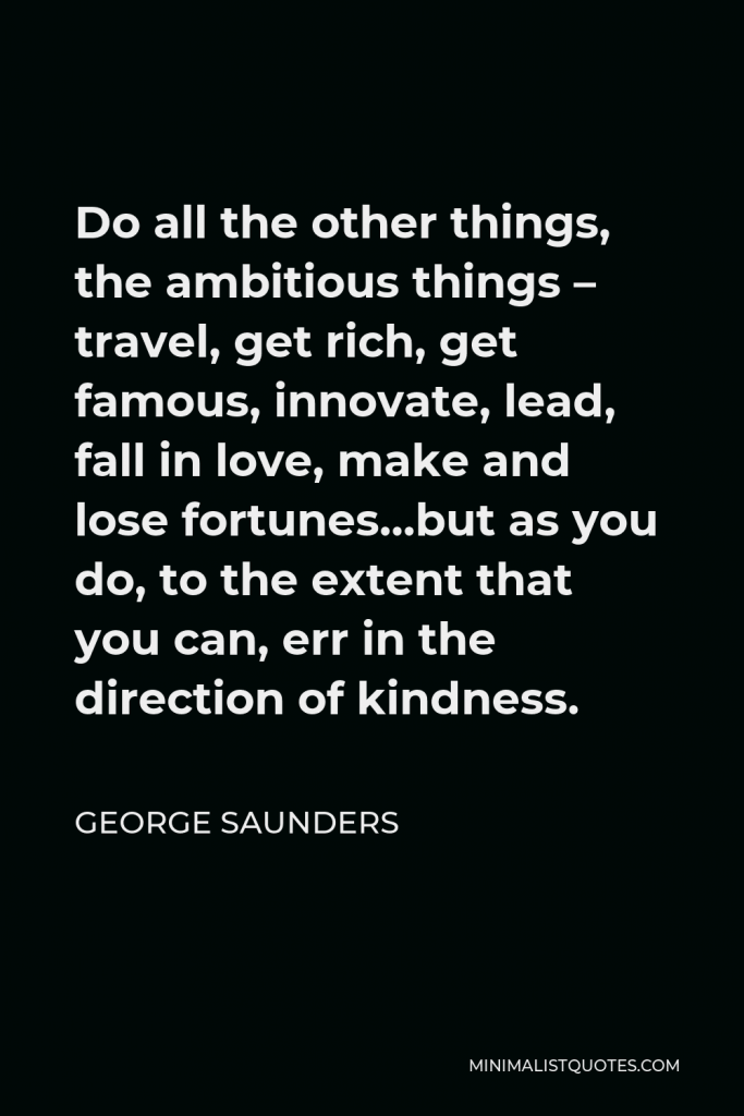 George Saunders Quote - Do all the other things, the ambitious things – travel, get rich, get famous, innovate, lead, fall in love, make and lose fortunes…but as you do, to the extent that you can, err in the direction of kindness.