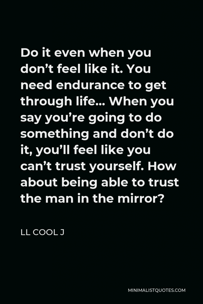 LL Cool J Quote - Do it even when you don’t feel like it. You need endurance to get through life… When you say you’re going to do something and don’t do it, you’ll feel like you can’t trust yourself. How about being able to trust the man in the mirror?