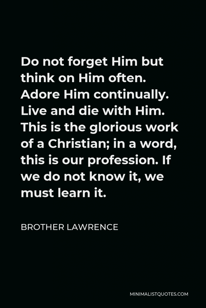 Brother Lawrence Quote - Do not forget Him but think on Him often. Adore Him continually. Live and die with Him. This is the glorious work of a Christian; in a word, this is our profession. If we do not know it, we must learn it.