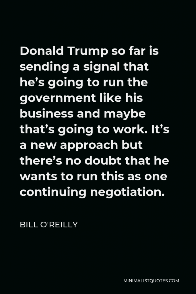 Bill O'Reilly Quote - Donald Trump so far is sending a signal that he’s going to run the government like his business and maybe that’s going to work. It’s a new approach but there’s no doubt that he wants to run this as one continuing negotiation.