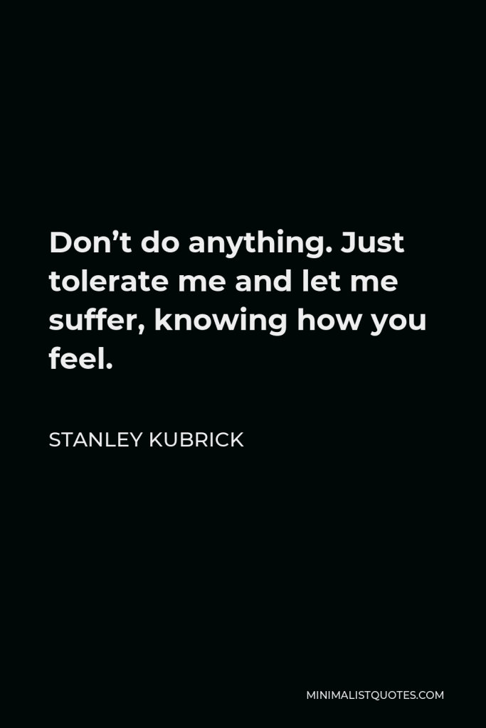 Stanley Kubrick Quote - Don’t do anything. Just tolerate me and let me suffer, knowing how you feel.
