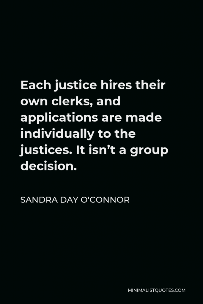 Sandra Day O'Connor Quote - Each justice hires their own clerks, and applications are made individually to the justices. It isn’t a group decision.
