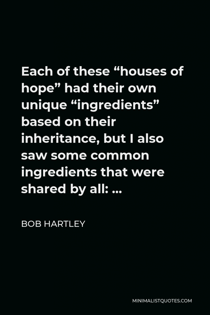 Bob Hartley Quote - Each of these “houses of hope” had their own unique “ingredients” based on their inheritance, but I also saw some common ingredients that were shared by all: …