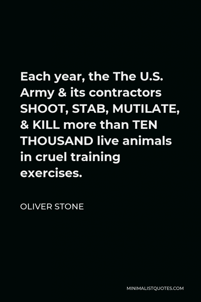 Oliver Stone Quote - Each year, the The U.S. Army & its contractors SHOOT, STAB, MUTILATE, & KILL more than TEN THOUSAND live animals in cruel training exercises.